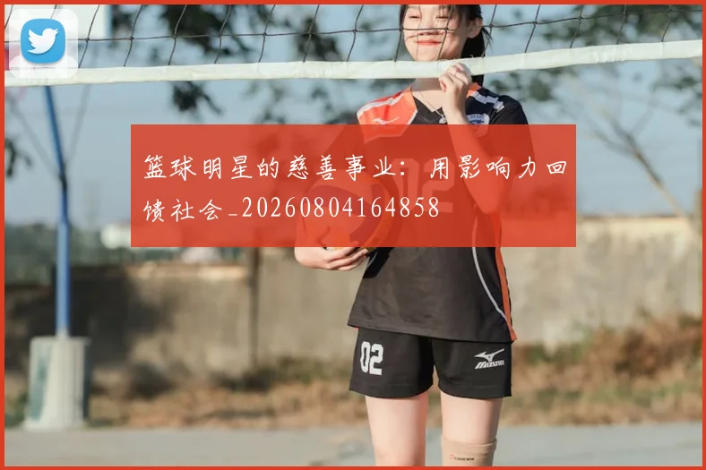篮球明星的慈善事业：用影响力回馈社会_20260804164858